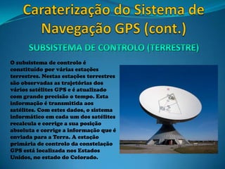 O subsistema de controlo é
constituído por várias estações
terrestres. Nestas estações terrestres
são observadas as trajetórias dos
vários satélites GPS e é atualizado
com grande precisão o tempo. Esta
informação é transmitida aos
satélites. Com estes dados, o sistema
informático em cada um dos satélites
recalcula e corrige a sua posição
absoluta e corrige a informação que é
enviada para a Terra. A estação
primária de controlo da constelação
GPS está localizada nos Estados
Unidos, no estado do Colorado.
 