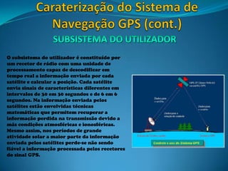 O subsistema do utilizador é constituído por
um recetor de rádio com uma unidade de
processamento capaz de descodificar em
tempo real a informação enviada por cada
satélite e calcular a posição. Cada satélite
envia sinais de características diferentes em
intervalos de 30 em 30 segundos e de 6 em 6
segundos. Na informação enviada pelos
satélites estão envolvidas técnicas
matemáticas que permitem recuperar a
informação perdida na transmissão devido a
más condições atmosféricas e ionosféricas.
Mesmo assim, nos períodos de grande
atividade solar a maior parte da informação
enviada pelos satélites perde-se não sendo
fiável a informação processada pelos recetores
do sinal GPS.
 
