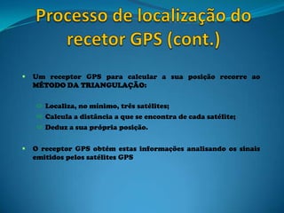  Um receptor GPS para calcular a sua posição recorre ao
MÉTODO DA TRIANGULAÇÃO:
 Localiza, no mínimo, três satélites;
 Calcula a distância a que se encontra de cada satélite;
 Deduz a sua própria posição.
 O receptor GPS obtém estas informações analisando os sinais
emitidos pelos satélites GPS
 