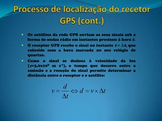  Os satélites da rede GPS enviam os seus sinais sob a
forma de ondas rádio em instantes precisos: à hora t.
 O receptor GPS recebe o sinal no instante t + Δt, que
coincide com a hora marcada no seu relógio de
quartzo.
 Como o sinal se desloca à velocidade da luz
(c=3,0x108 m s-1), o tempo que decorre entre a
emissão e a receção do sinal permite determinar a
distância entre o receptor e o satélite:
tvd
t
d
v
 