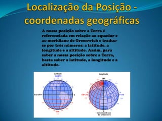 A nossa posição sobre a Terra é
referenciada em relação ao equador e
ao meridiano de Greenwich e traduz-
se por três números: a latitude, a
longitude e a altitude. Assim, para
saber a nossa posição sobre a Terra,
basta saber a latitude, a longitude e a
altitude.
 