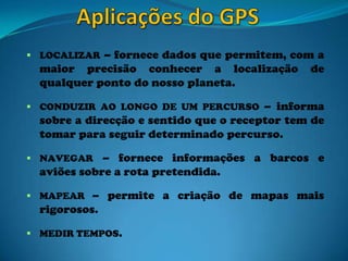  LOCALIZAR – fornece dados que permitem, com a
maior precisão conhecer a localização de
qualquer ponto do nosso planeta.
 CONDUZIR AO LONGO DE UM PERCURSO – informa
sobre a direcção e sentido que o receptor tem de
tomar para seguir determinado percurso.
 NAVEGAR – fornece informações a barcos e
aviões sobre a rota pretendida.
 MAPEAR – permite a criação de mapas mais
rigorosos.
 MEDIR TEMPOS.
 
