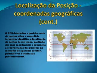 O GPS determina a posição exata
de pontos sobre a superfície
terrestre, identifica a localização
de pontos de um mapa, partindo
das suas coordenadas e armazena
as coordenadas das posições na
memória do aparelho recetor,
podendo vir a utilizá-las
posteriormente.
 