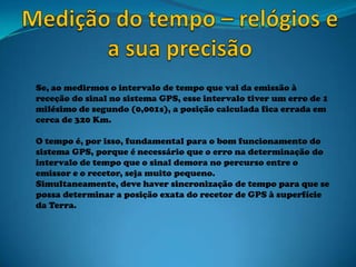 Se, ao medirmos o intervalo de tempo que vai da emissão à
receção do sinal no sistema GPS, esse intervalo tiver um erro de 1
milésimo de segundo (0,001s), a posição calculada fica errada em
cerca de 320 Km.
O tempo é, por isso, fundamental para o bom funcionamento do
sistema GPS, porque é necessário que o erro na determinação do
intervalo de tempo que o sinal demora no percurso entre o
emissor e o recetor, seja muito pequeno.
Simultaneamente, deve haver sincronização de tempo para que se
possa determinar a posição exata do recetor de GPS à superfície
da Terra.
 