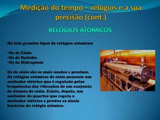 Há três grandes tipos de relógios atómicos:
Os de Césio
Os de Rubídio
Os de Hidrogénio
Os de césio são os mais usados e precisos.
Os relógios atómicos de césio possuem um
oscilador elétrico que é regulado pelas
frequências das vibrações de um conjunto
de átomos de césio. Existe, depois, um
oscilador de quartzo que regula o
oscilador elétrico e produz os sinais
horários do relógio atómico.
 