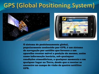 O sistema de posicionamento global,
popularmente conhecido por GPS, é um sistema
de navegação por satélite que fornece a um
aparelho recetor móvel a posição do mesmo, assim
como informação horária, sob quaisquer
condições atmosféricas, a qualquer momento e em
qualquer lugar na Terra, desde que o recetor se
encontre no campo de visão de quatro satélites
GPS.
 