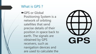 What is GPS ?
GPS or Global
Positioning System is a
network of orbiting
satellites that send
precise details of their
position in space back to
earth. The signals are
obtained by GPS
receivers, such as
navigation devices and
are used to calculate the
 