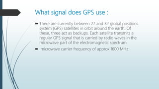 What signal does GPS use :
 There are currently between 27 and 32 global positions
system (GPS) satellites in orbit around the earth. Of
these, three act as backups. Each satellite transmits a
regular GPS signal that is carried by radio waves in the
microwave part of the electromagnetic spectrum.
 microwave carrier frequency of approx 1600 MHz
 