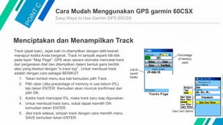 Cara Mudah Menggunakan GPS garmin 60CSX
Easy Ways to Use Garmin GPS 60CSX
Menciptakan dan Menampilkan Track
Track (jejak kaki). Jejak kaki ini ditampilkan dengan teliti kearah
manapun ketika Anda bergerak. Track ini tampak seperti titk-titik
pada layar "Map Page". GPS akan secara otomatis mencatat track
dari pergerakan Alat dan ditampilkan dalam bentuk garis bertitik
atau yang disebut dengan "a track log". Untuk membuat track
adalah dengan cara sebagai BERIKUT:
1. Tekan tombol menu dua kali kemudian pilih Track.
2. Pilih clear (Jika precentage of memory in use belum 0%),
lalu tekan ENTER. Kemudian akan muncuk konfirmasi dan
pilih OK.
3. Ketika track mencapai 0%, maka track baru siap digunakan.
4. Untuk membuat track baru, sobat dapat memilih ON
kemudian tekan ENTER.
5. Jika track selesai, simpan track dengan cara memilih menu
SAVE kemudian tekan ENTER.
 