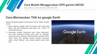 Cara Mudah Menggunakan GPS garmin 60CSX
Easy Ways to Use Garmin GPS 60CSX
Cara Memasukan Titik ke google Earth
Berikut langkah-langkah memasukan titik ke dalam Google
Earth:
1. Buka aplikasi Google Earth kemudian pilih Add pada
Menu, lalu pilih Placemark atau tekan Ctrl + Shift + P
secara bersamaan.
2. Kemudian buatlah Placemark baru "New Placemark"
dan input koordinat tempat yang akan di masukan,
mulai dari Zone, Easting, Northing (jika koordinat UTM).
Ubah nama titik tersebut sesuai dengan keinginan
sobat, misal Testing1. Jika sudah selesai semua pilih
OK.
 