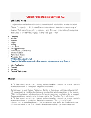 Global Petroprojects Services AG
GPS In The World
Our personnel come from more than 30 countries and 5 continents across the world
Global Petroprojects Services AG is an international recruitment company of
Saipem that recruits, employs, manages and develops international resources
dedicated to worldwide projects in the oil & gas sector
• Company
o Mission
o Services
o People
o History
o Our Offices
• Job Opportunities
o National Jobs (Switzerland)
o International Jobs
o Application Process
• Personnel Doc
WEB Self Service Portal
Payslips Data Management – Documents Management and Search
• View Application
• Contact
• Intranet
• Outlook Web Access
Mission
At GPS we select, recruit, train, develop and retain skilled international human capital in
order to contribute to strengthen Saipem human asset.
Our company is as a Human Resources Center of Excellence for the development of
HR processes that combine the business peculiarities with the evolution of the market.
GPS provides tailored solutions to specific human resources needs in order to support
Saipem worldwide operational activities rooted in the Oil & Gas Service Industry.
At GPS we select, recruit, train, develop and retain skilled international human capital in
order to contribute to strengthen Saipem human asset. Through the hiring of
international personnel deployed on Saipem worldwide projects, we also endeavor to
increase the value of the local contexts where the company operates through the
 
