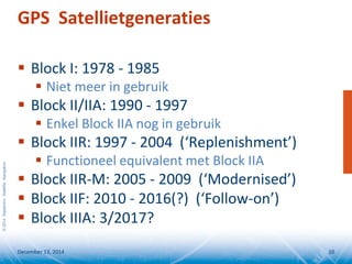 ©2014SeptentrioSatelliteNavigation
GPS Satellietgeneraties
 Block I: 1978 - 1985
 Niet meer in gebruik
 Block II/IIA: 1990 - 1997
 Enkel Block IIA nog in gebruik
 Block IIR: 1997 - 2004 (‘Replenishment’)
 Functioneel equivalent met Block IIA
 Block IIR-M: 2005 - 2009 (‘Modernised’)
 Block IIF: 2010 - 2016(?) (‘Follow-on’)
 Block IIIA: 3/2017?
December 13, 2014 10
 