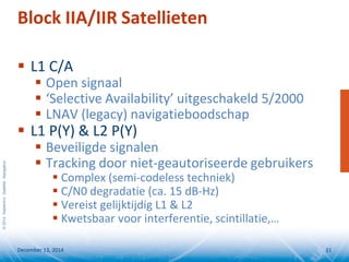 ©2014SeptentrioSatelliteNavigation
Block IIA/IIR Satellieten
 L1 C/A
 Open signaal
 ‘Selective Availability’ uitgeschakeld 5/2000
 LNAV (legacy) navigatieboodschap
 L1 P(Y) & L2 P(Y)
 Beveiligde signalen
 Tracking door niet-geautoriseerde gebruikers
 Complex (semi-codeless techniek)
 C/N0 degradatie (ca. 15 dB-Hz)
 Vereist gelijktijdig L1 & L2
 Kwetsbaar voor interferentie, scintillatie,…
December 13, 2014 11
 