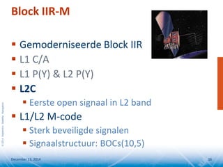 ©2014SeptentrioSatelliteNavigation
Block IIR-M
 Gemoderniseerde Block IIR
 L1 C/A
 L1 P(Y) & L2 P(Y)
 L2C
 Eerste open signaal in L2 band
 L1/L2 M-code
 Sterk beveiligde signalen
 Signaalstructuur: BOCs(10,5)
December 13, 2014 16
 