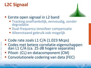©2014SeptentrioSatelliteNavigation
 Eerste open signaal in L2 band
 Tracking onafhankelijk, eenvoudig, zonder
degradatie
 Dual-frequency ionosfeer compensatie
 Alleenstaand gebruik ook mogelijk
 Code rate zoals L1 C/A (1.023 Mcps)
 Codes met betere correlatie-eigenschappen
dan L1 C/A (ca. 25 dB hogere separatie)
 Piloot- (CL) en datacomponent (CM)
 Convolutionele codering van data (FEC)
L2C Signaal
December 13, 2014 18
 