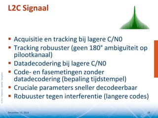 ©2014SeptentrioSatelliteNavigation
 Acquisitie en tracking bij lagere C/N0
 Tracking robuuster (geen 180° ambiguïteit op
pilootkanaal)
 Datadecodering bij lagere C/N0
 Code- en fasemetingen zonder
datadecodering (bepaling tijdstempel)
 Cruciale parameters sneller decodeerbaar
 Robuuster tegen interferentie (langere codes)
L2C Signaal
December 13, 2014 19
 