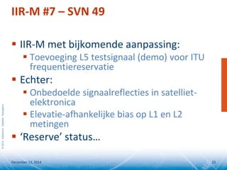 ©2014SeptentrioSatelliteNavigation
IIR-M #7 – SVN 49
 IIR-M met bijkomende aanpassing:
 Toevoeging L5 testsignaal (demo) voor ITU
frequentiereservatie
 Echter:
 Onbedoelde signaalreflecties in satelliet-
elektronica
 Elevatie-afhankelijke bias op L1 en L2
metingen
 ‘Reserve’ status…
December 13, 2014 23
 