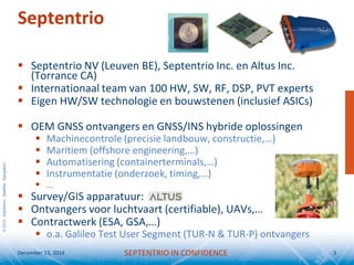 ©2014SeptentrioSatelliteNavigation
Septentrio
 Septentrio NV (Leuven BE), Septentrio Inc. en Altus Inc.
(Torrance CA)
 Internationaal team van 100 HW, SW, RF, DSP, PVT experts
 Eigen HW/SW technologie en bouwstenen (inclusief ASICs)
 OEM GNSS ontvangers en GNSS/INS hybride oplossingen
 Machinecontrole (precisie landbouw, constructie,…)
 Maritiem (offshore engineering,…)
 Automatisering (containerterminals,…)
 Instrumentatie (onderzoek, timing,…)
 …
 Survey/GIS apparatuur:
 Ontvangers voor luchtvaart (certifiable), UAVs,…
 Contractwerk (ESA, GSA,…)
 o.a. Galileo Test User Segment (TUR-N & TUR-P) ontvangers
December 13, 2014 3SEPTENTRIO IN CONFIDENCE
 