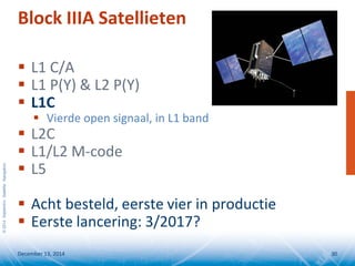 ©2014SeptentrioSatelliteNavigation
Block IIIA Satellieten
 L1 C/A
 L1 P(Y) & L2 P(Y)
 L1C
 Vierde open signaal, in L1 band
 L2C
 L1/L2 M-code
 L5
 Acht besteld, eerste vier in productie
 Eerste lancering: 3/2017?
December 13, 2014 30
 