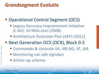 ©2014SeptentrioSatelliteNavigation
Grondsegment Evolutie
 Operational Control Segment (OCS)
 Legacy Accuracy Improvement Initiative
(L-AII): 10 NGA sites (2008)
 Architecture Evolution Plan (AEP) (2011)
 Next Generation OCS (OCX), Block 0-2
 Commando & controle IIA, IIR(-M), IIF, IIIA
 Monitoring van alle signalen
 Achter op schema
December 13, 2014 32
 