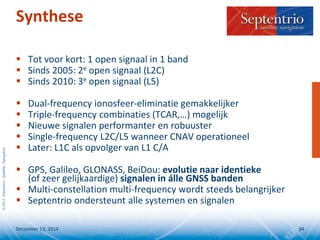 ©2014SeptentrioSatelliteNavigation
Synthese
 Tot voor kort: 1 open signaal in 1 band
 Sinds 2005: 2e open signaal (L2C)
 Sinds 2010: 3e open signaal (L5)
 Dual-frequency ionosfeer-eliminatie gemakkelijker
 Triple-frequency combinaties (TCAR,…) mogelijk
 Nieuwe signalen performanter en robuuster
 Single-frequency L2C/L5 wanneer CNAV operationeel
 Later: L1C als opvolger van L1 C/A
 GPS, Galileo, GLONASS, BeiDou: evolutie naar identieke
(of zeer gelijkaardige) signalen in álle GNSS banden
 Multi-constellation multi-frequency wordt steeds belangrijker
 Septentrio ondersteunt alle systemen en signalen
December 13, 2014 34
 