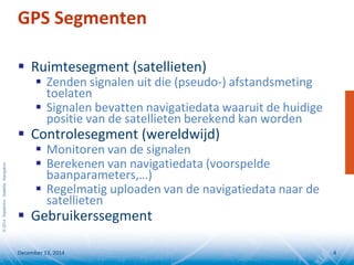 ©2014SeptentrioSatelliteNavigation
GPS Segmenten
 Ruimtesegment (satellieten)
 Zenden signalen uit die (pseudo-) afstandsmeting
toelaten
 Signalen bevatten navigatiedata waaruit de huidige
positie van de satellieten berekend kan worden
 Controlesegment (wereldwijd)
 Monitoren van de signalen
 Berekenen van navigatiedata (voorspelde
baanparameters,…)
 Regelmatig uploaden van de navigatiedata naar de
satellieten
 Gebruikerssegment
December 13, 2014 4
 
