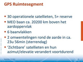 ©2014SeptentrioSatelliteNavigation
GPS Ruimtesegment
 30 operationele satellieten, 5+ reserve
 MEO baan ca. 20200 km boven het
aardoppervlak
 6 baanvlakken
 2 omwentelingen rond de aarde in ca.
23u 56min (sterrendag)
 ‘Zichtbare’ satellieten en hun
azimut/elevatie verandert voortdurend
December 13, 2014 6
 