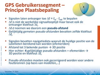 ©2014SeptentrioSatelliteNavigation
GPS Gebruikerssegment –
Principe Plaatsbepaling
 Signalen laten ontvanger toe ∆t = trx - tsat te bepalen
 ∆t is niet de werkelijke signaallooptijd maar bevat ook de
ontvanger klokfout ∆tr
 ∆t.c noemen we daarom een pseudo-afstand
 Gelijktijdig gemeten pseudo-afstanden bevatten zelfde klokfout
∆tr
 Signalen bevatten navigatiedata waaruit de huidige positie van de
satellieten berekend kan worden (efemeriden)
 Afstand tot 3 bekende punten → 3D positie
 Hier echter: 4 gelijktijdige pseudo-afstanden + efemeriden →
3D positie en klokfout ∆tr
 Pseudo-afstanden moeten ook gecorrigeerd worden voor andere
foutbronnen (op basis van modellen,…)
December 13, 2014 9
 