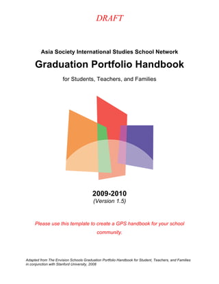 DRAFT
Adapted from The Envision Schools Graduation Portfolio Handbook for Student, Teachers, and Families
in conjunction with Stanford University, 2008
Asia Society International Studies School Network
Graduation Portfolio Handbook
for Students, Teachers, and Families
2009-2010
(Version 1.5)
Please use this template to create a GPS handbook for your school
community.
 