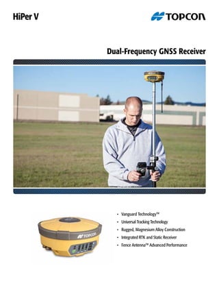 Dual-Frequency GNSS Receiver
•	 Vanguard TechnologyTM
•	 Universal Tracking Technology	
•	 Rugged, Magnesium Alloy Construction
•	 Integrated RTK and Static Receiver
•	 Fence AntennaTM
Advanced Performance
HiPer V
 