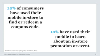 © 2015 Forrester Research, Inc. Reproduction Prohibited 17
North American Consumer Technographics Retail Survey, 2014
20% of consumers
have used their
mobile in-store to
find or redeem a
coupons code.
10% have used their
mobile to learn
about an in-store
promotion or event.
 