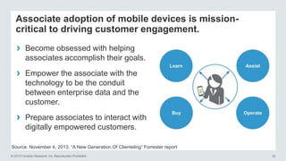 © 2015 Forrester Research, Inc. Reproduction Prohibited 32
Associate adoption of mobile devices is mission-
critical to driving customer engagement.
› Become obsessed with helping
associates accomplish their goals.
› Empower the associate with the
technology to be the conduit
between enterprise data and the
customer.
› Prepare associates to interact with
digitally empowered customers.
Source: November 4, 2013, “A New Generation Of Clienteling” Forrester report
 