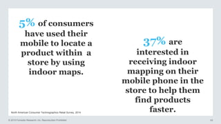 © 2015 Forrester Research, Inc. Reproduction Prohibited 43
North American Consumer Technographics Retail Survey, 2014
5% of consumers
have used their
mobile to locate a
product within a
store by using
indoor maps.
37% are
interested in
receiving indoor
mapping on their
mobile phone in the
store to help them
find products
faster.
 