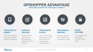 53© GPSHOPPER 2014 ALL RIGHTS RESERVED
GPSHOPPER ADVANTAGE
+what distinguishes the GPShopper solution?
FASTER TIME TO
MARKET
200+ native platform
features pre-built &
integration expertise
COMPLETE
SOLUTION
Popular features
such as Push
Notifications &
Beacons built into
platform
MANAGEMENT
& SCALE
Intuitive CMS & Full
Reporting out of the
box with APIs to
integrate with
existing systems
RETAIL MOBILE
EXPERTISE
Exclusive industry
focus and the most
retail apps in market
SECURE
PLATFORM
PCI Compliant and
independent
monthly security
audits
 