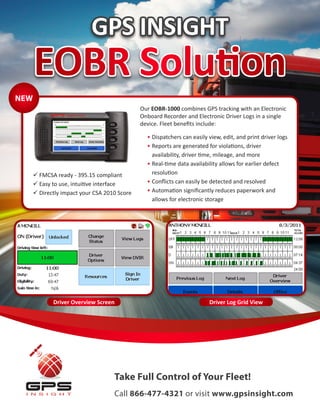GPS INSIGHT
      EOBR Solution
NEW
                                              Our EOBR-1000 combines GPS tracking with an Electronic
                                              Onboard Recorder and Electronic Driver Logs in a single
                                              device. Fleet benefits include:

                                                •	Dispatchers can easily view, edit, and print driver logs
                                                •	Reports are generated for violations, driver
                                                  availability, driver time, mileage, and more
                                                •	Real-time data availability allows for earlier defect
       FMCSA ready - 395.15 compliant            resolution
       Easy to use, intuitive interface        •	Conflicts can easily be detected and resolved
       Directly impact your CSA 2010 Score     •	Automation significantly reduces paperwork and
                                                  allows for electronic storage




             Driver Overview Screen                                      Driver Log Grid View




                                    Take Full Control of Your Fleet!
                                    Call 866-477-4321 or visit www.gpsinsight.com
 
