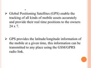 .
 Global Positioning Satellites (GPS) enable the
tracking of all kinds of mobile assets accurately
and provide their real time positions to the owners
24 x 7.
 GPS provides the latitude/longitude information of
the mobile at a given time, this information can be
transmitted to any place using the GSM/GPRS
radio link.
 