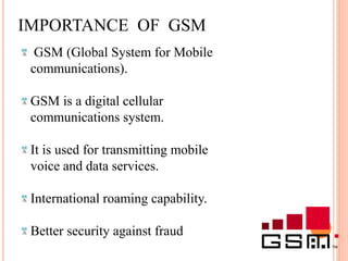 IMPORTANCE OF GSM
GSM (Global System for Mobile
communications).
GSM is a digital cellular
communications system.
It is used for transmitting mobile
voice and data services.
International roaming capability.
Better security against fraud
 