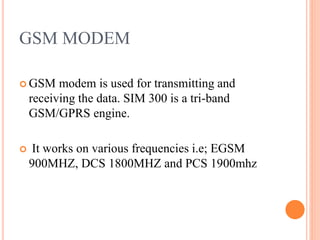GSM MODEM
 GSM modem is used for transmitting and
receiving the data. SIM 300 is a tri-band
GSM/GPRS engine.
 It works on various frequencies i.e; EGSM
900MHZ, DCS 1800MHZ and PCS 1900mhz
 