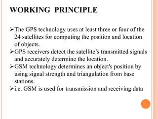 WORKING PRINCIPLE
The GPS technology uses at least three or four of the
24 satellites for computing the position and location
of objects.
GPS receivers detect the satellite’s transmitted signals
and accurately determine the location.
GSM technology determines an object's position by
using signal strength and triangulation from base
stations.
i.e. GSM is used for transmission and receiving data
 
