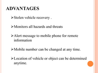 ADVANTAGES
Stolen vehicle recovery .
Monitors all hazards and threats
Alert message to mobile phone for remote
information
Mobile number can be changed at any time.
Location of vehicle or object can be determined
anytime.
 