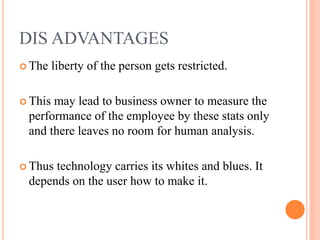 DIS ADVANTAGES
 The liberty of the person gets restricted.
 This may lead to business owner to measure the
performance of the employee by these stats only
and there leaves no room for human analysis.
 Thus technology carries its whites and blues. It
depends on the user how to make it.
 