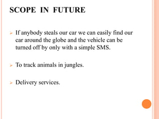 SCOPE IN FUTURE
 If anybody steals our car we can easily find our
car around the globe and the vehicle can be
turned off by only with a simple SMS.
 To track animals in jungles.
 Delivery services.
 
