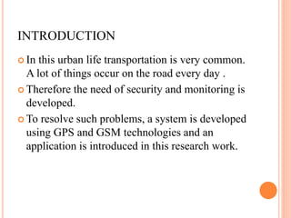 INTRODUCTION
 In this urban life transportation is very common.
A lot of things occur on the road every day .
 Therefore the need of security and monitoring is
developed.
 To resolve such problems, a system is developed
using GPS and GSM technologies and an
application is introduced in this research work.
 