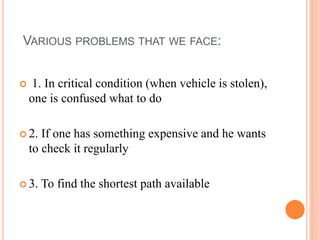 VARIOUS PROBLEMS THAT WE FACE:
 1. In critical condition (when vehicle is stolen),
one is confused what to do
 2. If one has something expensive and he wants
to check it regularly
 3. To find the shortest path available
 