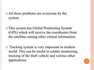 . All these problems are overcome by the
system.
 This system has Global Positioning System
(GPS) which will receive the coordinates from
the satellites among other critical information.
 Tracking system is very important in modern
world. This can be useful in soldier monitoring,
tracking of the theft vehicle and various other
applications.
 