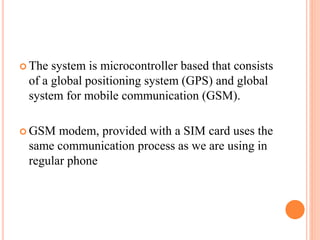  The system is microcontroller based that consists
of a global positioning system (GPS) and global
system for mobile communication (GSM).
 GSM modem, provided with a SIM card uses the
same communication process as we are using in
regular phone
 