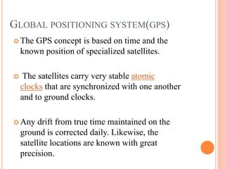 GLOBAL POSITIONING SYSTEM(GPS)
 The GPS concept is based on time and the
known position of specialized satellites.
 The satellites carry very stable atomic
clocks that are synchronized with one another
and to ground clocks.
 Any drift from true time maintained on the
ground is corrected daily. Likewise, the
satellite locations are known with great
precision.
 