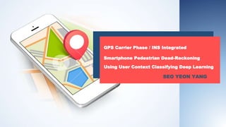 GPS Carrier Phase / INS Integrated
Smartphone Pedestrian Dead-Reckoning
Using User Context Classifying Deep Learning
SEO YEON YANG
 