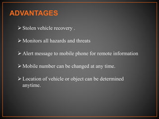 ADVANTAGES
Stolen vehicle recovery .
Monitors all hazards and threats
Alert message to mobile phone for remote information
Mobile number can be changed at any time.
Location of vehicle or object can be determined
anytime.
 