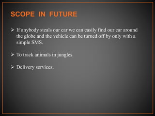 SCOPE IN FUTURE
 If anybody steals our car we can easily find our car around
the globe and the vehicle can be turned off by only with a
simple SMS.
 To track animals in jungles.
 Delivery services.
 
